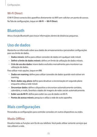 Configurações 
72 
Wi-Fi Direct 
O Wi-Fi Direct conecta dois aparelhos diretamente via WiFi sem solicitar um ponto de acesso. 
Na Tela de configurações, toque em Wi-Fi → Wi-Fi Direct. 
Bluetooth 
Ativa a função Bluetooth para trocar informações dentro de distâncias pequenas. 
Uso de dados 
Mantenha-se informado sobre seus dados de armazenamento e personalize configurações 
para seu limite de dados. 
• Dados móveis: defina para utilizar conexões de dados em qualquer rede móvel. 
• Definir o limite de dados móveis: define um limite de utilização de dados móveis. 
• Ciclo de uso dos dados: insere dados excluídos mensalmente para monitorar sua 
utilização de dados. 
Para utilizar mais opções, toque em . 
• Dados em roaming: define para utilizar conexões de dados quando você estiver em 
roaming. 
• Restr. dados seg. plano: define para desativar a sincronização em segundo plano 
enquanto utiliza a rede móvel. 
• Sincronizar dados: define o dispositivo a sincronizar automaticamente contatos, 
calendário, e-mails, favoritos e dados de imagens de redes sociais automaticamente. 
• Exibir uso da Wi-Fi: define para exibir seu uso de dados via Wi-Fi. 
• Pontos de acesso móveis: pesquisa e utiliza a rede de outro aparelho. 
Mais configurações 
Personaliza as configurações para controlar conexões em outros dispositivos ou redes. 
Modo Offline 
Desativa todas as funções sem fio do seu telefone. Você pode utilizar somente serviços que 
não utilizam a rede. 
 