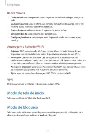 Configurações 
73 
Redes móveis 
• Dados móveis: use para permitir a troca de pacote de dados de rede por serviços de 
rede. 
• Dados em roaming: usa o telefone para conectar com outra rede quando estiver em 
roaming ou sua rede local não estiver disponível. 
• Pontos de acesso: define os nomes dos pontos de acesso (APNs). 
• Seleção de banda: seleciona uma rede para conexão. 
• Configurações de rede: pesquisa por redes disponíveis e seleciona uma rede para 
roaming. 
Ancoragem e Roteador Wi-Fi 
• Roteador Wi-Fi: use o roteador Wi-Fi para compartilhar a conexão de rede do seu 
dispositivo com computadores ou outros dispositivos pela função de rede Wi-Fi. 
• Ancoragem USB: use a Ancoragem USB para compartilhar o conteúdo de seu 
telefone numa rede de conexão com computador ou via USB. Quando conectado a um 
computador, seu telefone é utilizado como um modem wireless para computador. 
• Ancoragem Bluetooth: use a função Ancoragem Bluetooth para compartilhar as redes 
de conexão de seu aparelho com PCs através da função Bluetooth. 
• Ajuda: aprenda mais sobre a Ancoragem USB, Wi-Fi e o roteador Wi-Fi. 
VPN 
Define conexões do servidor de redes privadas virtuais (VPN). 
Modo de tela de início 
Selecione um Modo de Tela inicial (básico ou fácil). 
Modo de bloqueio 
Seleciona quais notificações serão bloqueadas ou define para permitir notificações para 
chamadas de contatos específicos no Modo de bloqueio. 
 