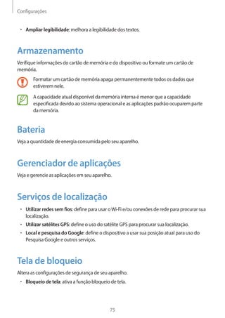 Configurações 
75 
• Ampliar legibilidade: melhora a legibilidade dos textos. 
Armazenamento 
Verifique informações do cartão de memória e do dispositivo ou formate um cartão de 
memória. 
Formatar um cartão de memória apaga permanentemente todos os dados que 
estiverem nele. 
A capacidade atual disponível da memória interna é menor que a capacidade 
especificada devido ao sistema operacional e as aplicações padrão ocuparem parte 
da memória. 
Bateria 
Veja a quantidade de energia consumida pelo seu aparelho. 
Gerenciador de aplicações 
Veja e gerencie as aplicações em seu aparelho. 
Serviços de localização 
• Utilizar redes sem fios: define para usar o Wi-Fi e/ou conexões de rede para procurar sua 
localização. 
• Utilizar satélites GPS: define o uso do satélite GPS para procurar sua localização. 
• Local e pesquisa do Google: define o dispositivo a usar sua posição atual para uso do 
Pesquisa Google e outros serviços. 
Tela de bloqueio 
Altera as configurações de segurança de seu aparelho. 
• Bloqueio de tela: ativa a função bloqueio de tela. 
 