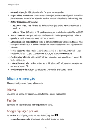Configurações 
77 
• Alerta de alteração SIM: ativa a função Encontrar meu aparelho. 
• Página Encon. dispositivo: acessa o site SamsungDive (www.samsungdive.com). Você 
pode rastrear e controlar seu aparelho perdido ou roubado pelo site do SamsungDive. 
• Definir bloqueio do cartão SIM: 
– –Bloquear cartão SIM: ativa ou desativa a função que solicita o PIN antes de usar o 
telefone. 
– –Alterar PIN do SIM: altera o PIN usado para acessar os dados do cartão SIM ou USIM. 
• Tornar senhas visíveis: por padrão, o telefone oculta senhas por segurança. Define o 
aparelho a exibir senhas assim que elas são inseridas. 
• Administradores de dispositivo: exibe os administradores do telefone instalados nele. 
Você pode permitir que os administradores do telefone apliquem novas regras em seu 
telefone. 
• Fontes desconhecidas: seleciona para instalar aplicações de qualquer fonte. Se você 
não selecionar esta opção, poderá baixar aplicações apenas do Play Store. 
• Credenciais confiáveis: utilize certificados e credenciais para garantir o uso seguro de 
várias aplicações. 
• Instalar do armaz. dispositivo: instala os certificados codificados que estão salvos no 
armazenamento USB. 
• Limpar credenciais: apaga o conteúdo das credenciais e restaura a senha. 
Idioma e inserção 
Altera as configurações de entrada de texto. 
Idioma 
Seleciona um idioma de visualização para todos os menus e aplicações. 
Padrão 
Seleciona um tipo de teclado padrão para inserir texto. 
Google digitação por voz 
Para alterar as configurações da entrada de voz, toque em . 
• Selec. idiomas entrada: seleciona o idioma de inserção de texto. 
 