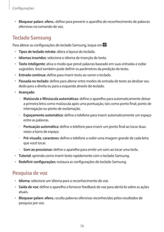 Configurações 
78 
• Bloquear palavr. ofens.: define para prevenir o aparelho do reconhecimento de palavras 
ofensivas no comando de voz. 
Teclado Samsung 
Para alterar as configurações do teclado Samsung, toque em . 
• Tipos de teclado retrato: altera o layout do teclado. 
• Idiomas inseridos: seleciona o idioma de inserção de texto. 
• Texto inteligente: ativa o modo que prevê palavras baseado em suas entradas e exibe 
sugestões. Você também pode definir os parâmetros da predição de texto. 
• Entrada contínua: define para inserir texto ao varrer o teclado. 
• Passada no teclado: define para alterar entre modos de entrada de texto ao deslizar seu 
dedo para a direita ou para a esquerda através do teclado. 
• Avançado: 
– –Maiúscula e Minúscula automáticas: define o aparelho para automaticamente deixar 
a primeira letra como maiúscula após uma pontuação, tais como ponto final, ponto de 
interrogação ou ponto de exclamação. 
– –Espaçamento automático: define o telefone para inserir automaticamente um espaço 
entre as palavras. 
– –Pontuação automática: define o telefone para inserir um ponto final ao tocar duas 
vezes a barra de espaço. 
– –Pré-visualiz. caracteres: define o telefone a exibir uma imagem grande de cada letra 
que você tocar. 
– –Som ao pressionar: define o aparelho para emitir um som ao tocar uma tecla. 
• Tutorial: aprenda como inserir texto rapidamente com o teclado Samsung. 
• Redefinir configurações: restaura as configurações do teclado Samsung. 
Pesquisa de voz 
• Idioma: selecione um idioma para o reconhecimento de voz. 
• Saída de voz: define o aparelho a fornecer feedback de voz para alertá-lo sobre as ações 
atuais. 
• Bloquear palavr. ofens.: oculta palavras ofensivas reconhecidas pelos resultados de 
pesquisa por voz. 
 