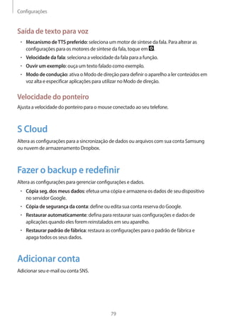 Configurações 
79 
Saída de texto para voz 
• Mecanismo de TTS preferido: seleciona um motor de síntese da fala. Para alterar as 
configurações para os motores de síntese da fala, toque em . 
• Velocidade da fala: seleciona a velocidade da fala para a função. 
• Ouvir um exemplo: ouça um texto falado como exemplo. 
• Modo de condução: ativa o Modo de direção para definir o aparelho a ler conteúdos em 
voz alta e especificar aplicações para utilizar no Modo de direção. 
Velocidade do ponteiro 
Ajusta a velocidade do ponteiro para o mouse conectado ao seu telefone. 
S Cloud 
Altera as configurações para a sincronização de dados ou arquivos com sua conta Samsung 
ou nuvem de armazenamento Dropbox. 
Fazer o backup e redefinir 
Altera as configurações para gerenciar configurações e dados. 
• Cópia seg. dos meus dados: efetua uma cópia e armazena os dados de seu dispositivo 
no servidor Google. 
• Cópia de segurança da conta: define ou edita sua conta reserva do Google. 
• Restaurar automaticamente: defina para restaurar suas configurações e dados de 
aplicações quando eles forem reinstalados em seu aparelho. 
• Restaurar padrão de fábrica: restaura as configurações para o padrão de fábrica e 
apaga todos os seus dados. 
Adicionar conta 
Adicionar seu e-mail ou conta SNS. 
 