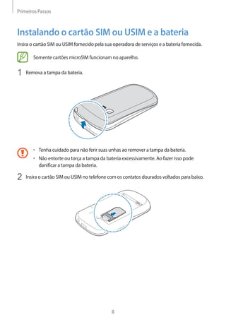 Primeiros Passos 
8 
Instalando o cartão SIM ou USIM e a bateria 
Insira o cartão SIM ou USIM fornecido pela sua operadora de serviços e a bateria fornecida. 
Somente cartões microSIM funcionam no aparelho. 
1 Remova a tampa da bateria. 
• Tenha cuidado para não ferir suas unhas ao remover a tampa da bateria. 
• Não entorte ou torça a tampa da bateria excessivamente. Ao fazer isso pode 
danificar a tampa da bateria. 
2 Insira o cartão SIM ou USIM no telefone com os contatos dourados voltados para baixo. 
 
