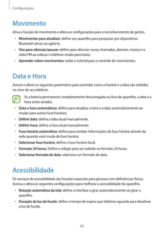 Configurações 
80 
Movimento 
Ativa a função de movimento e altera as configurações para o reconhecimento de gestos. 
• Movimentar para atualizar: define seu aparelho para pesquisar por dispositivos 
Bluetooth ativos ao agitá-lo. 
• Vire para silenciar/pausar: define para silenciar novas chamadas, alarmes, música e o 
rádio FM ao colocar o telefone virado para baixo. 
• Aprender sobre movimentos: exibe o tutorial para o controle de movimentos. 
Data e Hora 
Acesse e altere os seguintes parâmetros para controlar como o horário e a data são exibidos 
no visor de seu telefone. 
Se a bateria permanecer completamente descarregada ou fora do aparelho, a data e a 
hora serão zeradas. 
• Data e hora automáticas: define para atualizar a hora e a data automaticamente ao 
mudar para outros fuso horários. 
• Definir data: defina a data atual manualmente. 
• Definir hora: defina a hora atual manualmente. 
• Fuso horário automático: define para receber informações do fuso horário através da 
rede quando você muda de fuso horário. 
• Selecionar fuso horário: define o fuso horário local. 
• Formato 24 horas: Define o relógio para ser exibido no formato 24 horas. 
• Selecionar formato de data: seleciona um formato de data. 
Acessibilidade 
Os serviços de acessibilidade são funções especiais para pessoas com deficiências físicas. 
Acessa e altera as seguintes configurações para melhorar a acessibilidade do aparelho. 
• Rotação automática da tela: define a interface a girar automaticamente ao girar o 
aparelho. 
• Duração da luz de fundo: define o tempo de espera que telefone aguarda para desativar 
a luz de fundo. 
 