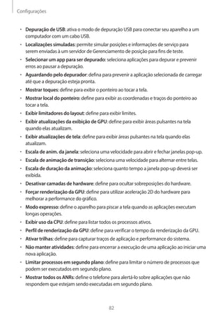 Configurações 
82 
• Depuração de USB: ativa o modo de depuração USB para conectar seu aparelho a um 
computador com um cabo USB. 
• Localizações simuladas: permite simular posições e informações de serviço para 
serem enviadas à um servidor de Gerenciamento de posição para fins de teste. 
• Selecionar um app para ser depurado: seleciona aplicações para depurar e prevenir 
erros ao pausar a depuração. 
• Aguardando pelo depurador: defina para prevenir a aplicação selecionada de carregar 
até que a depuração esteja pronta. 
• Mostrar toques: define para exibir o ponteiro ao tocar a tela. 
• Mostrar local do ponteiro: define para exibir as coordenadas e traços do ponteiro ao 
tocar a tela. 
• Exibir limitadores do layout: define para exibir limites. 
• Exibir atualizações da exibição de GPU: define para exibir áreas pulsantes na tela 
quando elas atualizam. 
• Exibir atualizações de tela: define para exibir áreas pulsantes na tela quando elas 
atualizam. 
• Escala de anim. da janela: seleciona uma velocidade para abrir e fechar janelas pop-up. 
• Escala de animação de transição: seleciona uma velocidade para alternar entre telas. 
• Escala de duração da animação: seleciona quanto tempo a janela pop-up deverá ser 
exibida. 
• Desativar camadas de hardware: define para ocultar sobreposições do hardware. 
• Forçar renderização da GPU: define para utilizar aceleração 2D do hardware para 
melhorar a performance do gráfico. 
• Modo expresso: define o aparelho para piscar a tela quando as aplicações executam 
longas operações. 
• Exibir uso da CPU: define para listar todos os processos ativos. 
• Perfil de renderização da GPU: define para verificar o tempo da renderização da GPU. 
• Ativar trilhas: define para capturar traços de aplicação e performance do sistema. 
• Não manter atividades: define para encerrar a execução de uma aplicação ao iniciar uma 
nova aplicação. 
• Limitar processos em segundo plano: define para limitar o número de processos que 
podem ser executados em segundo plano. 
• Mostrar todos os ANRs: define o telefone para alertá-lo sobre aplicações que não 
respondem que estejam sendo executadas em segundo plano. 
 
