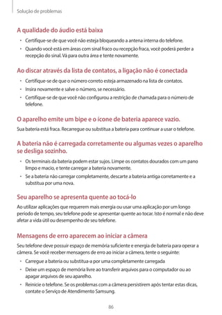 Solução de problemas 
86 
A qualidade do áudio está baixa 
• Certifique-se de que você não esteja bloqueando a antena interna do telefone. 
• Quando você está em áreas com sinal fraco ou recepção fraca, você poderá perder a 
recepção do sinal. Vá para outra área e tente novamente. 
Ao discar através da lista de contatos, a ligação não é conectada 
• Certifique-se de que o número correto esteja armazenado na lista de contatos. 
• Insira novamente e salve o número, se necessário. 
• Certifique-se de que você não configurou a restrição de chamada para o número de 
telefone. 
O aparelho emite um bipe e o ícone de bateria aparece vazio. 
Sua bateria está fraca. Recarregue ou substitua a bateria para continuar a usar o telefone. 
A bateria não é carregada corretamente ou algumas vezes o aparelho 
se desliga sozinho. 
• Os terminais da bateria podem estar sujos. Limpe os contatos dourados com um pano 
limpo e macio, e tente carregar a bateria novamente. 
• Se a bateria não carregar completamente, descarte a bateria antiga corretamente e a 
substitua por uma nova. 
Seu aparelho se apresenta quente ao tocá-lo 
Ao utilizar aplicações que requerem mais energia ou usar uma aplicação por um longo 
período de tempo, seu telefone pode se apresentar quente ao tocar. Isto é normal e não deve 
afetar a vida útil ou desempenho de seu telefone. 
Mensagens de erro aparecem ao iniciar a câmera 
Seu telefone deve possuir espaço de memória suficiente e energia de bateria para operar a 
câmera. Se você receber mensagens de erro ao iniciar a câmera, tente o seguinte: 
• Carregue a bateria ou substitua-a por uma completamente carregada 
• Deixe um espaço de memória livre ao transferir arquivos para o computador ou ao 
apagar arquivos de seu aparelho. 
• Reinicie o telefone. Se os problemas com a câmera persistirem após tentar estas dicas, 
contate o Serviço de Atendimento Samsung. 
 
