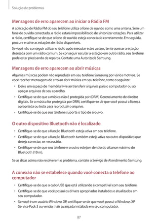 Solução de problemas 
87 
Mensagens de erro aparecem ao iniciar o Rádio FM 
A aplicação de Rádio FM do seu telefone utiliza o fone de ouvido como uma antena. Sem um 
fone de ouvido conectado, o rádio estará impossibilitado de sintonizar estações. Para utilizar 
o rádio, certifique-se de que o fone de ouvido esteja conectado corretamente. Em seguida, 
procure e salve as estações de rádio disponíveis. 
Se você não conseguir utilizar o rádio após executar estes passos, tente acessar a estação 
desejada com um rádio comum. Se conseguir escutar a estação em outro rádio, seu telefone 
pode estar precisando de reparos. Contate uma Autorizada Samsung. 
Mensagens de erro aparecem ao abrir músicas 
Algumas músicas podem não reproduzir em seu telefone Samsung por vários motivos. Se 
você receber mensagens de erro ao abrir música em seu telefone, tente o seguinte: 
• Deixe um espaço de memória livre ao transferir arquivos para o computador ou ao 
apagar arquivos de seu aparelho. 
• Certifique-se de que a música não é protegida por (DRM) Gerenciamento de direitos 
digitais. Se a música for protegida por DRM, certifique-se de que você possui a licença 
apropriada ou tecla para reproduzir o arquivo. 
• Certifique-se de que seu telefone suporta o tipo de arquivo. 
O outro dispositivo Bluetooth não é localizado 
• Certifique-se de que a função Bluetooth esteja ativa em seu telefone. 
• Certifique-se de que a função Bluetooth também esteja ativa no outro dispositivo que 
deseja conectar, se necessário. 
• Certifique-se de que seu telefone e o outro estejam dentro do alcance máximo do 
Bluetooth (10 m). 
Se as dicas acima não resolverem o problema, contate o Serviço de Atendimento Samsung. 
A conexão não se estabelece quando você conecta o telefone ao 
computador 
• Certifique-se de que o cabo USB que está utilizando é compatível com seu telefone. 
• Certifique-se de que você possui os drivers apropriados instalados e atualizados em 
seu computador. 
• Se você é um usuário Windows XP, certifique-se de que você possui o Windows XP 
Service Pack 3 ou versão mais avançada instalada em seu computador. 
 