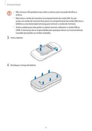 Primeiros Passos 
9 
• Não remova a fita protetora que cobre a antena, pois isso pode danificar a 
antena. 
• Não insira o cartão de memória no compartimento do cartão SIM. Se, por 
acaso, um cartão de memória ficar preso no compartimento do cartão SIM, leve o 
telefone a uma Autorizada Samsung para remover o cartão de memória. 
• Tenha cuidado para não perder ou deixar terceiros utilizarem o cartão SIM ou 
USIM. A Samsung não se responsabiliza por quaisquer danos ou inconveniências 
causados por perdas ou cartões roubados. 
3 Insira a bateria. 
1 
2 
4 Recoloque a tampa da bateria. 
 