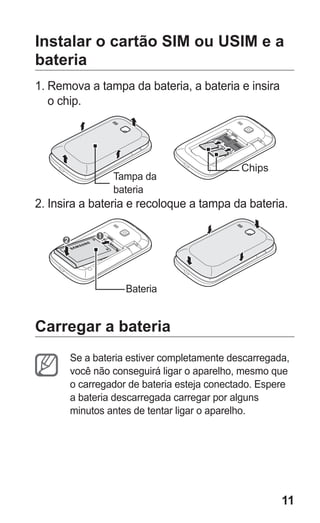 11
Instalar o cartão SIM ou USIM e a
bateria
1.	Remova a tampa da bateria, a bateria e insira
o chip.
Tampa da
bateria
Chips
2.	Insira a bateria e recoloque a tampa da bateria.
Bateria
Carregar a bateria
Se a bateria estiver completamente descarregada,
você não conseguirá ligar o aparelho, mesmo que
o carregador de bateria esteja conectado. Espere
a bateria descarregada carregar por alguns
minutos antes de tentar ligar o aparelho.
GT-E2262_Oi.indb 11 31/01/2013 09:47:19
 