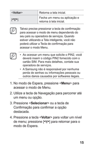 15
Voltar Retorna a tela inicial.
[ ]
Fecha um menu ou aplicação e
retorna à tela inicial.
Talvez precise pressionar a tecla de confirmação
para acessar o modo de menu dependendo do
seu país ou operadora de serviços. Quando
estiver utilizando a Tela inteligente, você não
poderá utilizar a Tecla de confirmação para
acessar o modo Menu.
•	 Ao acessar um menu que solicite o PIN2, você
deverá inserir o código PIN2 fornecido com o
cartão SIM. Para mais detalhes, contate sua
operadora de serviços.
•	 A Samsung não é responsável por nenhuma
perda de senhas ou informações pessoais ou
outros danos causados por softwares ilegais.
1.	No modo de Espera, pressione Menu para
acessar o modo de Menu.
2.	Utilize a tecla de Navegação para percorrer até
um menu ou opção.
3.	Pressione Selecionar ou a tecla de
Confirmação para confirmar a opção
destacada.
4.	Pressione a tecla Voltar para voltar um nível
de menu; pressione [ ] para retornar para o
modo de Espera.
GT-E2262_Oi.indb 15 31/01/2013 09:47:19
 