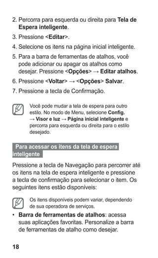 18
2.	Percorra para esquerda ou direita para Tela de
Espera inteligente.
3.	Pressione Editar.
4.	Selecione os itens na página inicial inteligente.
5.	Para a barra de ferramentas de atalhos, você
pode adicionar ou apagar os atalhos como
desejar. Pressione Opções → Editar atalhos.
6.	Pressione Voltar → Opções Salvar.
7.	Pressione a tecla de Confirmação.
Você pode mudar a tela de espera para outro
estilo. No modo de Menu, selecione Config.
→ Visor e luz → Página inicial inteligente e
percorra para esquerda ou direita para o estilo
desejado.
Para acessar os itens da tela de espera
inteligente  
Pressione a tecla de Navegação para percorrer até
os itens na tela de espera inteligente e pressione
a tecla de confirmação para selecionar o item. Os
seguintes itens estão disponíveis:
Os itens disponíveis podem variar, dependendo
de sua operadora de serviços.
•	 Barra de ferramentas de atalhos: acessa
suas aplicações favoritas. Personalize a barra
de ferramentas de atalho como desejar.
GT-E2262_Oi.indb 18 31/01/2013 09:47:19
 