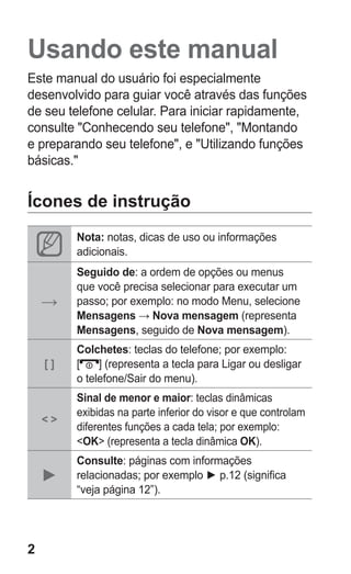 2
Usando este manual
Este manual do usuário foi especialmente
desenvolvido para guiar você através das funções
de seu telefone celular. Para iniciar rapidamente,
consulte "Conhecendo seu telefone", "Montando
e preparando seu telefone", e "Utilizando funções
básicas."
Ícones de instrução
Nota: notas, dicas de uso ou informações
adicionais.
→
Seguido de: a ordem de opções ou menus
que você precisa selecionar para executar um
passo; por exemplo: no modo Menu, selecione
Mensagens → Nova mensagem (representa
Mensagens, seguido de Nova mensagem).
[ ]
Colchetes: teclas do telefone; por exemplo:
[ ] (representa a tecla para Ligar ou desligar
o telefone/Sair do menu).
< >
Sinal de menor e maior: teclas dinâmicas
exibidas na parte inferior do visor e que controlam
diferentes funções a cada tela; por exemplo:
<OK> (representa a tecla dinâmica OK).
►
Consulte: páginas com informações
relacionadas; por exemplo ► p.12 (significa
“veja página 12”).
GT-E2262_Oi.indb 2 31/01/2013 09:47:18
 