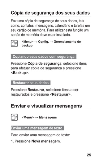 25
Cópia de segurança dos seus dados
Faz uma cópia de segurança de seus dados, tais
como, contatos, mensagens, calendário e tarefas em
seu cartão de memória. Para utilizar esta função um
cartão de memória deve estar instalado.
Menu → Config. → Gerenciamento de
backup
Copiando seus dados com segurança  
Pressione Cópia de segurança, selecione itens
para efetuar cópia de segurança e pressione
Backup.
Restaurar seus dados  
Pressione Restaurar, selecione itens a ser
restaurados e pressione Restaurar.
Enviar e visualizar mensagens
Menu → Mensagens
Enviar uma mensagem de texto  
Para enviar uma mensagem de texto:
1.	Pressione Nova mensagem.
GT-E2262_Oi.indb 25 31/01/2013 09:47:20
 