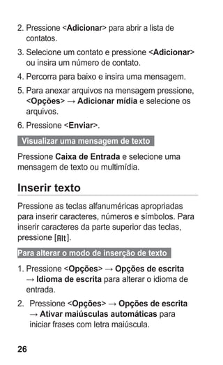 26
2.	Pressione Adicionar para abrir a lista de
contatos.
3.	Selecione um contato e pressione Adicionar
ou insira um número de contato.
4.	Percorra para baixo e insira uma mensagem.
5.	Para anexar arquivos na mensagem pressione,
Opções → Adicionar mídia e selecione os
arquivos.
6.	Pressione Enviar.
  Visualizar uma mensagem de texto  
Pressione Caixa de Entrada e selecione uma
mensagem de texto ou multimídia.
Inserir texto
Pressione as teclas alfanuméricas apropriadas
para inserir caracteres, números e símbolos. Para
inserir caracteres da parte superior das teclas,
pressione [ ].
Para alterar o modo de inserção de texto  
1.	Pressione Opções → Opções de escrita
→ Idioma de escrita para alterar o idioma de
entrada.
2.	 Pressione Opções → Opções de escrita
→ Ativar maiúsculas automáticas para
iniciar frases com letra maiúscula.
GT-E2262_Oi.indb 26 31/01/2013 09:47:20
 