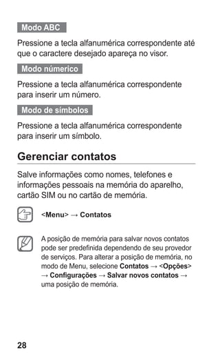 28
  Modo ABC   
Pressione a tecla alfanumérica correspondente até
que o caractere desejado apareça no visor.
  Modo númerico  
Pressione a tecla alfanumérica correspondente
para inserir um número.
  Modo de símbolos  
Pressione a tecla alfanumérica correspondente
para inserir um símbolo.
Gerenciar contatos
Salve informações como nomes, telefones e
informações pessoais na memória do aparelho,
cartão SIM ou no cartão de memória.
Menu → Contatos
A posição de memória para salvar novos contatos
pode ser predefinida dependendo de seu provedor
de serviços. Para alterar a posição de memória, no
modo de Menu, selecione Contatos → Opções
→ Configurações → Salvar novos contatos →
uma posição de memória.
GT-E2262_Oi.indb 28 31/01/2013 09:47:20
 