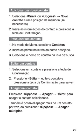 29
  Adicionar um novo contato  
1.	Selecione Criar ou Opções → Novo
contato e uma posição de memória (se
necessário).
2.	Insira as informações do contato e pressione a
tecla de Confirmação.
  Pesquisar um contato  
1.	No modo de Menu, selecione Contatos.
2.	Insira as primeiras letras do nome desejado.
3.	Selecione o nome do contato na lista de busca.
Editar um contato
1.	Selecione um contato e pressione a tecla de
Confirmação.
2.	 Pressione Editar, edite o contato e
pressione a tecla de Confirmação para salvar
Apagar um contato
Pressione Opções → Apagar → Sim para
apagar o contato selecionado.
Também é possível apagar mais de um contato
por vez, ao pressionar Opções → Apagar
múltiplos.
GT-E2262_Oi.indb 29 31/01/2013 09:47:20
 