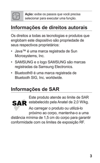 3
Ação: exibe os passos que você precisa
selecionar para executar uma função.
Informações de direitos autorais
Os direitos a todas as tecnologias e produtos que
englobam este dispositivo são propriedade de
seus respectivos proprietários:
•	 Java™ é uma marca registrada de Sun
Microsystems, Inc.
•	 SAMSUNG e o logo SAMSUNG são marcas
registradas da Samsung Electronics.
•	 Bluetooth® é uma marca registrada de
Bluetooth SIG, Inc. worldwide.
Informações de SAR
Este produto atende ao limite de SAR
estabelecido pela Anatel de 2,0 W/kg.
Ao carregar o produto ou utilizá-lo
próximo ao corpo, mantenha-o a uma
distância mínima de 1,5 cm do corpo para garantir
conformidade com os limites de exposição RF.
GT-E2262_Oi.indb 3 31/01/2013 09:47:18
 