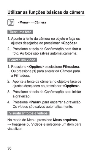 30
Utilizar as funções básicas da câmera
Menu → Câmera
Tirar uma foto
1.	Aponte a lente da câmera no objeto e faça os
ajustes desejados ao pressionar Opções.
2.	 Pressione a tecla de Confirmação para tirar a
foto. As fotos são salvas automaticamente.
Gravar um vídeo
1.	Pressione Opções e selecione Filmadora.
Ou pressione [1] para alterar da Câmera para
a Filmadora.
2.	 Aponte a lente da câmera no objeto e faça os
ajustes desejados ao pressionar Opções.
3.	 Pressione a tecla de Confirmação para iniciar
a gravação.
4.	 Pressione Parar para encerrar a gravação.
Os vídeos são salvos automaticamente.
Visualizar fotos e vídeos
No modo de Menu, pressione Meus arquivos.
→ Imagens ou Vídeos e selecione um item para
visualizar.
GT-E2262_Oi.indb 30 31/01/2013 09:47:20
 