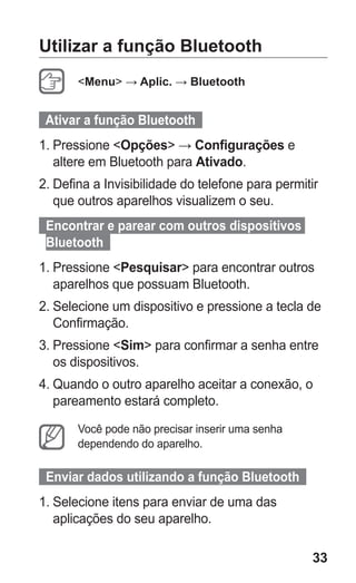 33
Utilizar a função Bluetooth
Menu → Aplic. → Bluetooth
  Ativar a função Bluetooth  
1.	Pressione Opções → Configurações e
altere em Bluetooth para Ativado.
2.	Defina a Invisibilidade do telefone para permitir
que outros aparelhos visualizem o seu.
  Encontrar e parear com outros dispositivos
Bluetooth  
1.	Pressione Pesquisar para encontrar outros
aparelhos que possuam Bluetooth.
2.	Selecione um dispositivo e pressione a tecla de
Confirmação.
3.	Pressione Sim para confirmar a senha entre
os dispositivos.
4.	Quando o outro aparelho aceitar a conexão, o
pareamento estará completo.
Você pode não precisar inserir uma senha
dependendo do aparelho.
  Enviar dados utilizando a função Bluetooth  
1.	Selecione itens para enviar de uma das
aplicações do seu aparelho.
GT-E2262_Oi.indb 33 31/01/2013 09:47:21
 