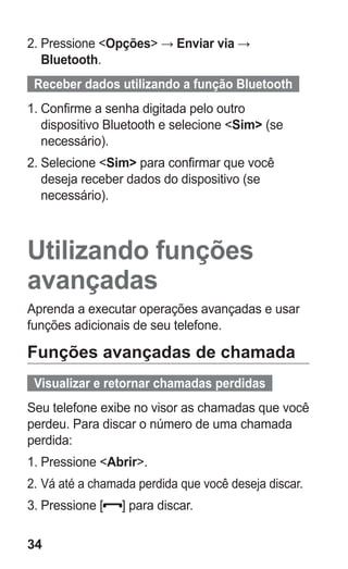 34
2.	Pressione Opções → Enviar via →
Bluetooth.
  Receber dados utilizando a função Bluetooth  
1.	Confirme a senha digitada pelo outro
dispositivo Bluetooth e selecione Sim (se
necessário).
2.	Selecione Sim para confirmar que você
deseja receber dados do dispositivo (se
necessário).
Utilizando funções
avançadas
Aprenda a executar operações avançadas e usar
funções adicionais de seu telefone.
Funções avançadas de chamada
  Visualizar e retornar chamadas perdidas  
Seu telefone exibe no visor as chamadas que você
perdeu. Para discar o número de uma chamada
perdida:
1.	Pressione Abrir.
2.	Vá até a chamada perdida que você deseja discar.
3.	Pressione [ ] para discar.
GT-E2262_Oi.indb 34 31/01/2013 09:47:21
 