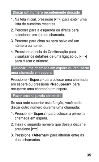 35
  Discar um número recentemente discado  
1.	Na tela inicial, pressione [ ] para exibir uma
lista de números recentes.
2.	Percorra para a esquerda ou direita para
selecionar um tipo de chamada.
3.	Percorra para cima ou para baixo até um
número ou nome.
4.	Pressione a tecla de Confirmação para
visualizar os detalhes de uma ligação ou [ ]
para discar o número.
  Colocar uma chamada em espera ou recuperar
uma chamada em espera  
Pressione Espera para colocar uma chamada
em espera ou pressione Recuperar para
recuperar uma chamada em espera.
  Fazer uma segunda chamada  
Se sua rede suportar esta função, você pode
discar outro número durante uma chamada:
1.	Pressione Espera para colocar a primeira
chamada em espera.
2.	Insira o segundo número que deseja discar e
pressione [ ].
3.	Pressione Alternar para alternar entre as
duas chamadas.
GT-E2262_Oi.indb 35 31/01/2013 09:47:21
 