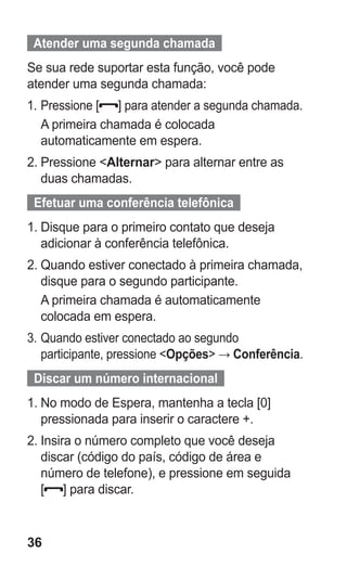 36
  Atender uma segunda chamada  
Se sua rede suportar esta função, você pode
atender uma segunda chamada:
1.	Pressione [ ] para atender a segunda chamada.
A primeira chamada é colocada
automaticamente em espera.
2.	Pressione Alternar para alternar entre as
duas chamadas.
  Efetuar uma conferência telefônica  
1.	Disque para o primeiro contato que deseja
adicionar à conferência telefônica.
2.	Quando estiver conectado à primeira chamada,
disque para o segundo participante.
A primeira chamada é automaticamente
colocada em espera.
3.	Quando estiver conectado ao segundo
participante, pressione Opções → Conferência.
  Discar um número internacional  
1.	No modo de Espera, mantenha a tecla [0]
pressionada para inserir o caractere +.
2.	Insira o número completo que você deseja
discar (código do país, código de área e
número de telefone), e pressione em seguida
[ ] para discar.
GT-E2262_Oi.indb 36 31/01/2013 09:47:21
 