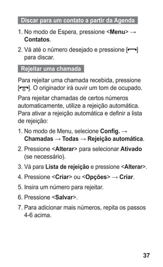 37
  Discar para um contato a partir da Agenda  
1.	No modo de Espera, pressione Menu →
Contatos.
2.	Vá até o número desejado e pressione [ ]
para discar.
  Rejeitar uma chamada  
Para rejeitar uma chamada recebida, pressione
[ ]. O originador irá ouvir um tom de ocupado.
Para rejeitar chamadas de certos números
automaticamente, utilize a rejeição automática.
Para ativar a rejeição automática e definir a lista
de rejeição:
1.	No modo de Menu, selecione Config. →
Chamadas → Todas → Rejeição automática.
2.	Pressione Alterar para selecionar Ativado
(se necessário).
3.	Vá para Lista de rejeição e pressione Alterar.
4.	Pressione Criar ou Opções → Criar.
5.	Insira um número para rejeitar.
6.	Pressione Salvar.
7.	Para adicionar mais números, repita os passos
4-6 acima.
GT-E2262_Oi.indb 37 31/01/2013 09:47:21
 