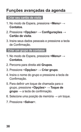 38
Funções avançadas da agenda
  Criar seu cartão de visita  
1.	No modo de Espera, pressione Menu →
Contatos.
2.	Pressione Opções → Configurações →
Cartão de visita.
3.	Insira seus dados pessoais e pressione a tecla
de Confirmação.
  Criar um grupo de contatos  
1.	No modo de Espera, pressione Menu →
Contatos.
2.	Percorra para direita até Grupos.
3.	Pressione Opções → Criar grupo.
4.	Insira o nome do grupo e pressione a tecla de
Confirmação.
5.	Para definir um toque de chamada para o
grupo, pressione Opções → Toque de
grupo → a tecla de confirmação.
6.	Selecione uma posição de memória → um toque.
7.	Pressione Salvar.
GT-E2262_Oi.indb 38 31/01/2013 09:47:21
 