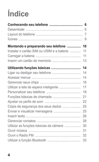 4
Índice
Conhecendo seu telefone ...................................... 6
Desembale ................................................................ 6
Layout do telefone .................................................... 7
Ícones ........................................................................ 9
Montando e preparando seu telefone ................ 10
Instalar o cartão SIM ou USIM e a bateria ............. 11
Carregar a bateria ................................................... 11
Inserir um cartão de memória ................................. 13
Utilizando funções básicas .................................. 14
Ligar ou desligar seu telefone ................................. 14
Acessar menus ....................................................... 14
Gerenciar seus chips .............................................. 16
Utilizar a tela de espera inteligente ......................... 17
Personalizar seu telefone ....................................... 19
Funções básicas de chamada ................................ 21
Ajustar os perfis de som ......................................... 22
Cópia de segurança dos seus dados ..................... 25
Enviar e visualizar mensagens ............................... 25
Inserir texto ............................................................. 26
Gerenciar contatos .................................................. 28
Utilizar as funções básicas da câmera ................... 30
Ouvir música ........................................................... 31
Ouvir o Rádio FM .................................................... 32
Utilizar a função Bluetooth ...................................... 33
GT-E2262_Oi.indb 4 31/01/2013 09:47:18
 