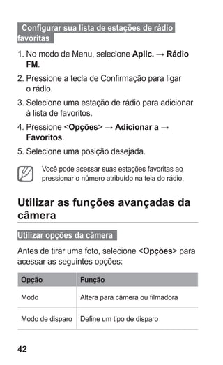 42
  Configurar sua lista de estações de rádio
favoritas  
1.	No modo de Menu, selecione Aplic. → Rádio
FM.
2.	Pressione a tecla de Confirmação para ligar
o rádio.
3.	Selecione uma estação de rádio para adicionar
à lista de favoritos.
4.	Pressione Opções → Adicionar a →
Favoritos.
5.	Selecione uma posição desejada.
Você pode acessar suas estações favoritas ao
pressionar o número atribuído na tela do rádio.
Utilizar as funções avançadas da
câmera
Utilizar opções da câmera  
Antes de tirar uma foto, selecione Opções para
acessar as seguintes opções:
Opção Função
Modo Altera para câmera ou filmadora
Modo de disparo Define um tipo de disparo
GT-E2262_Oi.indb 42 31/01/2013 09:47:21
 