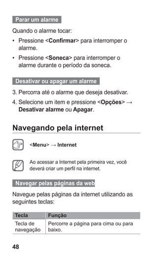 48
  Parar um alarme  
Quando o alarme tocar:
•	 Pressione Confirmar para interromper o
alarme.
•	 Pressione Soneca para interromper o
alarme durante o período da soneca.
  Desativar ou apagar um alarme  
3.	Percorra até o alarme que deseja desativar.
4.	Selecione um item e pressione Opções →
Desativar alarme ou Apagar.
Navegando pela internet
Menu → Internet
Ao acessar a Internet pela primeira vez, você
deverá criar um perfil na internet.
Navegar pelas páginas da web
Navegue pelas páginas da internet utilizando as
seguintes teclas:
Tecla Função
Tecla de
navegação
Percorre a página para cima ou para
baixo.
GT-E2262_Oi.indb 48 31/01/2013 09:47:22
 