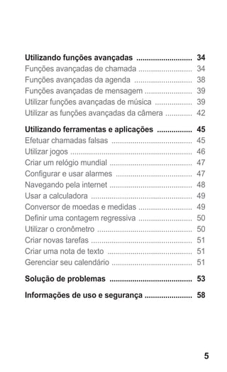 5
Utilizando funções avançadas ............................ 34
Funções avançadas de chamada ........................... 34
Funções avançadas da agenda ............................. 38
Funções avançadas de mensagem ....................... 39
Utilizar funções avançadas de música ................... 39
Utilizar as funções avançadas da câmera .............. 42
Utilizando ferramentas e aplicações .................. 45
Efetuar chamadas falsas ........................................ 45
Utilizar jogos ............................................................ 46
Criar um relógio mundial ......................................... 47
Configurar e usar alarmes ...................................... 47
Navegando pela internet ......................................... 48
Usar a calculadora .................................................. 49
Conversor de moedas e medidas ........................... 49
Definir uma contagem regressiva ........................... 50
Utilizar o cronômetro ............................................... 50
Criar novas tarefas .................................................. 51
Criar uma nota de texto .......................................... 51
Gerenciar seu calendário ........................................ 51
Solução de problemas ......................................... 53
Informações de uso e segurança ........................ 58
GT-E2262_Oi.indb 5 31/01/2013 09:47:18
 