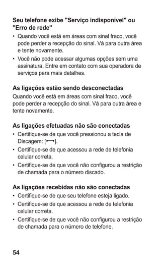 54
Seu telefone exibe Serviço indisponível ou
Erro de rede
•	 Quando você está em áreas com sinal fraco, você
pode perder a recepção do sinal. Vá para outra área
e tente novamente.
•	 Você não pode acessar algumas opções sem uma
assinatura. Entre em contato com sua operadora de
serviços para mais detalhes.
As ligações estão sendo desconectadas
Quando você está em áreas com sinal fraco, você
pode perder a recepção do sinal. Vá para outra área e
tente novamente.
As ligações efetuadas não são conectadas
•	 Certifique-se de que você pressionou a tecla de
Discagem: [ ].
•	 Certifique-se de que acessou a rede de telefonia
celular correta.
•	 Certifique-se de que você não configurou a restrição
de chamada para o número discado.
As ligações recebidas não são conectadas
•	 Certifique-se de que seu telefone esteja ligado.
•	 Certifique-se de que acessou a rede de telefonia
celular correta.
•	 Certifique-se de que você não configurou a restrição
de chamada para o número de telefone.
GT-E2262_Oi.indb 54 31/01/2013 09:47:22
 