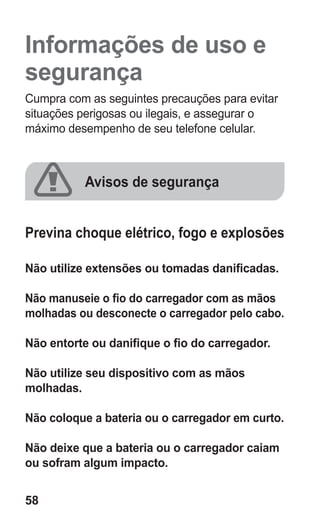 58
Informações de uso e
segurança
Cumpra com as seguintes precauções para evitar
situações perigosas ou ilegais, e assegurar o
máximo desempenho de seu telefone celular.
Avisos de segurança
Previna choque elétrico, fogo e explosões
Não utilize extensões ou tomadas danificadas.
Não manuseie o fio do carregador com as mãos
molhadas ou desconecte o carregador pelo cabo.
Não entorte ou danifique o fio do carregador.
Não utilize seu dispositivo com as mãos
molhadas.
Não coloque a bateria ou o carregador em curto.
Não deixe que a bateria ou o carregador caiam
ou sofram algum impacto.
GT-E2262_Oi.indb 58 31/01/2013 09:47:22
 