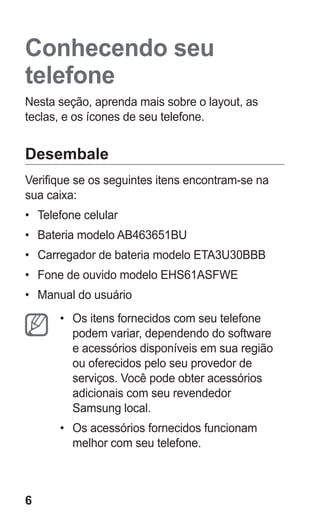 6
Conhecendo seu
telefone
Nesta seção, aprenda mais sobre o layout, as
teclas, e os ícones de seu telefone.
Desembale
Verifique se os seguintes itens encontram-se na
sua caixa:
•	 Telefone celular
•	 Bateria modelo AB463651BU
•	 Carregador de bateria modelo ETA3U30BBB
•	 Fone de ouvido modelo EHS61ASFWE
•	 Manual do usuário
•	 Os itens fornecidos com seu telefone
podem variar, dependendo do software
e acessórios disponíveis em sua região
ou oferecidos pelo seu provedor de
serviços. Você pode obter acessórios
adicionais com seu revendedor
Samsung local.
•	 Os acessórios fornecidos funcionam
melhor com seu telefone.
GT-E2262_Oi.indb 6 31/01/2013 09:47:18
 