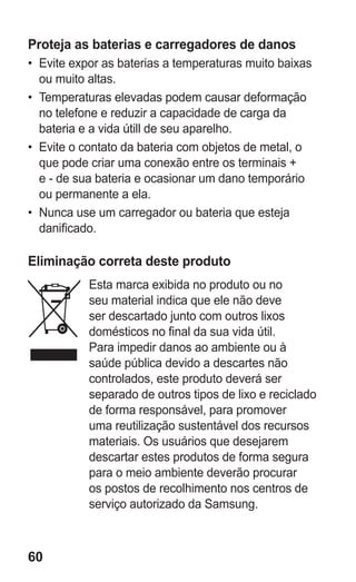 60
Proteja as baterias e carregadores de danos
•	 Evite expor as baterias a temperaturas muito baixas
ou muito altas.
•	 Temperaturas elevadas podem causar deformação
no telefone e reduzir a capacidade de carga da
bateria e a vida útill de seu aparelho.
•	 Evite o contato da bateria com objetos de metal, o
que pode criar uma conexão entre os terminais +
e - de sua bateria e ocasionar um dano temporário
ou permanente a ela.
•	 Nunca use um carregador ou bateria que esteja
danificado.
Eliminação correta deste produto
Esta marca exibida no produto ou no
seu material indica que ele não deve
ser descartado junto com outros lixos
domésticos no final da sua vida útil.
Para impedir danos ao ambiente ou à
saúde pública devido a descartes não
controlados, este produto deverá ser
separado de outros tipos de lixo e reciclado
de forma responsável, para promover
uma reutilização sustentável dos recursos
materiais. Os usuários que desejarem
descartar estes produtos de forma segura
para o meio ambiente deverão procurar
os postos de recolhimento nos centros de
serviço autorizado da Samsung.
GT-E2262_Oi.indb 60 31/01/2013 09:47:22
 
