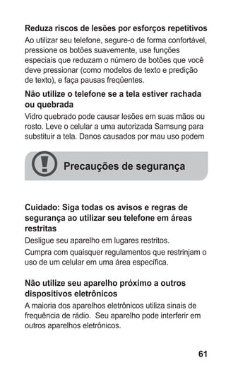 61
Reduza riscos de lesões por esforços repetitivos
Ao utilizar seu telefone, segure-o de forma confortável,
pressione os botões suavemente, use funções
especiais que reduzam o número de botões que você
deve pressionar (como modelos de texto e predição
de texto), e faça pausas freqüentes.
Não utilize o telefone se a tela estiver rachada
ou quebrada
Vidro quebrado pode causar lesões em suas mãos ou
rosto. Leve o celular a uma autorizada Samsung para
substituir a tela. Danos causados por mau uso podem
anular a garantia do fabricante.
Cuidado: Siga todas os avisos e regras de
segurança ao utilizar seu telefone em áreas
restritas
Desligue seu aparelho em lugares restritos.
Cumpra com quaisquer regulamentos que restrinjam o
uso de um celular em uma área específica.
Não utilize seu aparelho próximo a outros
dispositivos eletrônicos
A maioria dos aparelhos eletrônicos utiliza sinais de
frequência de rádio. Seu aparelho pode interferir em
outros aparelhos eletrônicos.
Precauções de segurança
GT-E2262_Oi.indb 61 31/01/2013 09:47:22
 
