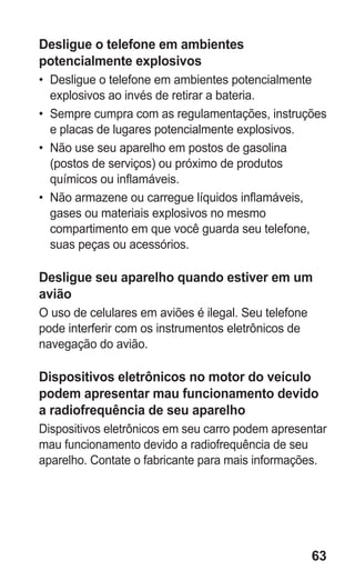 63
Desligue o telefone em ambientes
potencialmente explosivos
•	 Desligue o telefone em ambientes potencialmente
explosivos ao invés de retirar a bateria.
•	 Sempre cumpra com as regulamentações, instruções
e placas de lugares potencialmente explosivos.
•	 Não use seu aparelho em postos de gasolina
(postos de serviços) ou próximo de produtos
químicos ou inflamáveis.
•	 Não armazene ou carregue líquidos inflamáveis,
gases ou materiais explosivos no mesmo
compartimento em que você guarda seu telefone,
suas peças ou acessórios.
Desligue seu aparelho quando estiver em um
avião
O uso de celulares em aviões é ilegal. Seu telefone
pode interferir com os instrumentos eletrônicos de
navegação do avião.
Dispositivos eletrônicos no motor do veículo
podem apresentar mau funcionamento devido
a radiofrequência de seu aparelho
Dispositivos eletrônicos em seu carro podem apresentar
mau funcionamento devido a radiofrequência de seu
aparelho. Contate o fabricante para mais informações.
GT-E2262_Oi.indb 63 31/01/2013 09:47:22
 