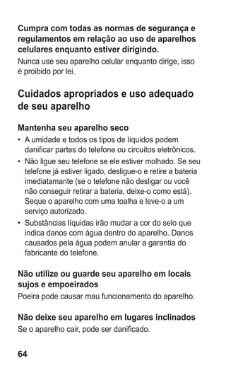 64
Cumpra com todas as normas de segurança e
regulamentos em relação ao uso de aparelhos
celulares enquanto estiver dirigindo.
Nunca use seu aparelho celular enquanto dirige, isso
é proibido por lei.
Cuidados apropriados e uso adequado
de seu aparelho
Mantenha seu aparelho seco
•	 A umidade e todos os tipos de líquidos podem
danificar partes do telefone ou circuitos eletrônicos.
•	 Não ligue seu telefone se ele estiver molhado. Se seu
telefone já estiver ligado, desligue-o e retire a bateria
imediatamante (se o telefone não desligar ou você
não conseguir retirar a bateria, deixe-o como está).
Seque o aparelho com uma toalha e leve-o a um
serviço autorizado.
•	 Substâncias líquidas irão mudar a cor do selo que
indica danos com água dentro do aparelho. Danos
causados pela água podem anular a garantia do
fabricante do telefone.
Não utilize ou guarde seu aparelho em locais
sujos e empoeirados
Poeira pode causar mau funcionamento do aparelho.
Não deixe seu aparelho em lugares inclinados
Se o aparelho cair, pode ser danificado.
GT-E2262_Oi.indb 64 31/01/2013 09:47:22
 
