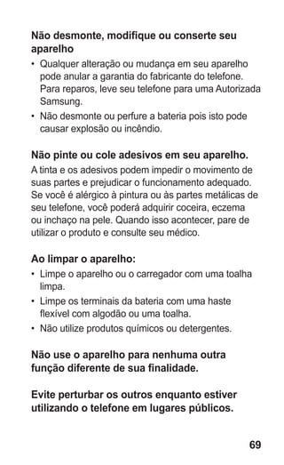 69
Não desmonte, modifique ou conserte seu
aparelho
•	 Qualquer alteração ou mudança em seu aparelho
pode anular a garantia do fabricante do telefone.
Para reparos, leve seu telefone para uma Autorizada
Samsung.
•	 Não desmonte ou perfure a bateria pois isto pode
causar explosão ou incêndio.
Não pinte ou cole adesivos em seu aparelho.
A tinta e os adesivos podem impedir o movimento de
suas partes e prejudicar o funcionamento adequado.
Se você é alérgico à pintura ou às partes metálicas de
seu telefone, você poderá adquirir coceira, eczema
ou inchaço na pele. Quando isso acontecer, pare de
utilizar o produto e consulte seu médico.
Ao limpar o aparelho:
•	 Limpe o aparelho ou o carregador com uma toalha
limpa.
•	 Limpe os terminais da bateria com uma haste
flexível com algodão ou uma toalha.
•	 Não utilize produtos químicos ou detergentes.
Não use o aparelho para nenhuma outra
função diferente de sua finalidade.
Evite perturbar os outros enquanto estiver
utilizando o telefone em lugares públicos.
GT-E2262_Oi.indb 69 31/01/2013 09:47:23
 