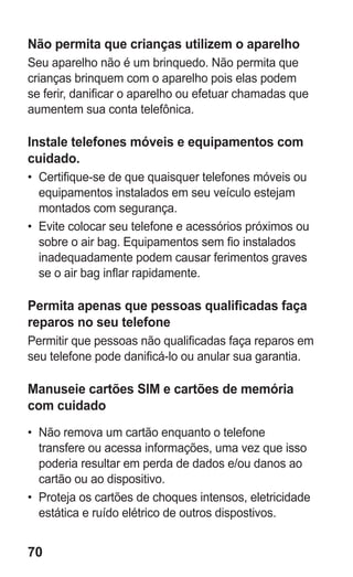 70
Não permita que crianças utilizem o aparelho
Seu aparelho não é um brinquedo. Não permita que
crianças brinquem com o aparelho pois elas podem
se ferir, danificar o aparelho ou efetuar chamadas que
aumentem sua conta telefônica.
Instale telefones móveis e equipamentos com
cuidado.
•	 Certifique-se de que quaisquer telefones móveis ou
equipamentos instalados em seu veículo estejam
montados com segurança.
•	 Evite colocar seu telefone e acessórios próximos ou
sobre o air bag. Equipamentos sem fio instalados
inadequadamente podem causar ferimentos graves
se o air bag inflar rapidamente.
Permita apenas que pessoas qualificadas faça
reparos no seu telefone
Permitir que pessoas não qualificadas faça reparos em
seu telefone pode danificá-lo ou anular sua garantia.
Manuseie cartões SIM e cartões de memória
com cuidado
•	 Não remova um cartão enquanto o telefone
transfere ou acessa informações, uma vez que isso
poderia resultar em perda de dados e/ou danos ao
cartão ou ao dispositivo.
•	 Proteja os cartões de choques intensos, eletricidade
estática e ruído elétrico de outros dispostivos.
GT-E2262_Oi.indb 70 31/01/2013 09:47:23
 