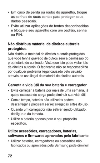72
•	 Em caso de perda ou roubo do aparelho, troque
as senhas de suas contas para proteger seus
dados pessoais.
•	 Evite utilizar aplicações de fontes desconhecidas
e bloqueie seu aparelho com um padrão, senha
ou PIN.
Não distribua material de direitos autorais
protegidos.
Não distribua material de direitos autorais protegidos
que você tenha gravado de outros sem a permissão do
proprietário do conteúdo. Visto que isto pode violar leis
de direitos autorais. O fabricante não se responsabiliza
por qualquer problema ilegal causado pelo usuário
através do uso ilegal de material de direitos autorais.
Garanta a vida útil da sua bateria e carregador
•	 Evite carregar a bateria por mais de uma semana, já
que o excesso de carga pode diminuir sua vida útil.
•	 Com o tempo, baterias não utilizadas podem
descarregar e precisam ser recarregadas antes do uso.
•	 Quando um carregador não estiver sendo utilizado,
desligue-o da tomada.
•	 Utilize a bateria apenas para o seu propósito
específico.
Utilize acessórios, carregadores, baterias,
softwares e firmwares aprovados pelo fabricante
•	 Utilizar baterias, carregadores ou acessórios não
fabricados ou aprovados pela Samsung pode diminuir
GT-E2262_Oi.indb 72 31/01/2013 09:47:23
 