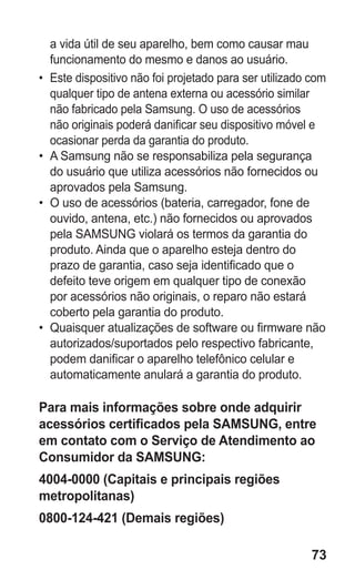 73
a vida útil de seu aparelho, bem como causar mau
funcionamento do mesmo e danos ao usuário.
•	 Este dispositivo não foi projetado para ser utilizado com
qualquer tipo de antena externa ou acessório similar
não fabricado pela Samsung. O uso de acessórios
não originais poderá danificar seu dispositivo móvel e
ocasionar perda da garantia do produto.
•	 A Samsung não se responsabiliza pela segurança
do usuário que utiliza acessórios não fornecidos ou
aprovados pela Samsung.
•	 O uso de acessórios (bateria, carregador, fone de
ouvido, antena, etc.) não fornecidos ou aprovados
pela SAMSUNG violará os termos da garantia do
produto. Ainda que o aparelho esteja dentro do
prazo de garantia, caso seja identificado que o
defeito teve origem em qualquer tipo de conexão
por acessórios não originais, o reparo não estará
coberto pela garantia do produto.
•	 Quaisquer atualizações de software ou firmware não
autorizados/suportados pelo respectivo fabricante,
podem danificar o aparelho telefônico celular e
automaticamente anulará a garantia do produto.
Para mais informações sobre onde adquirir
acessórios certificados pela SAMSUNG, entre
em contato com o Serviço de Atendimento ao
Consumidor da SAMSUNG:
4004-0000 (Capitais e principais regiões
metropolitanas)
0800-124-421 (Demais regiões)
GT-E2262_Oi.indb 73 31/01/2013 09:47:23
 