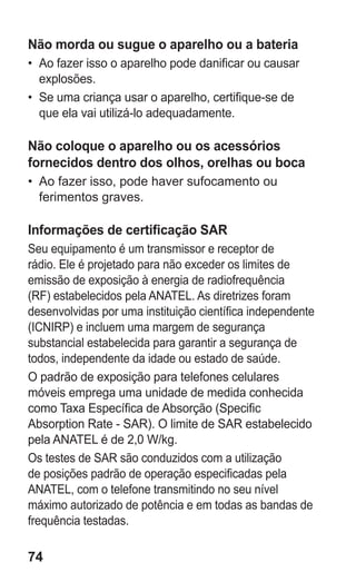 74
Não morda ou sugue o aparelho ou a bateria
•	 Ao fazer isso o aparelho pode danificar ou causar
explosões.
•	 Se uma criança usar o aparelho, certifique-se de
que ela vai utilizá-lo adequadamente.
Não coloque o aparelho ou os acessórios
fornecidos dentro dos olhos, orelhas ou boca
•	 Ao fazer isso, pode haver sufocamento ou
ferimentos graves.
Informações de certificação SAR
Seu equipamento é um transmissor e receptor de
rádio. Ele é projetado para não exceder os limites de
emissão de exposição à energia de radiofrequência
(RF) estabelecidos pela ANATEL. As diretrizes foram
desenvolvidas por uma instituição científica independente
(ICNIRP) e incluem uma margem de segurança
substancial estabelecida para garantir a segurança de
todos, independente da idade ou estado de saúde.
O padrão de exposição para telefones celulares
móveis emprega uma unidade de medida conhecida
como Taxa Específica de Absorção (Specific
Absorption Rate - SAR). O limite de SAR estabelecido
pela ANATEL é de 2,0 W/kg.
Os testes de SAR são conduzidos com a utilização
de posições padrão de operação especificadas pela
ANATEL, com o telefone transmitindo no seu nível
máximo autorizado de potência e em todas as bandas de
frequência testadas.
GT-E2262_Oi.indb 74 31/01/2013 09:47:23
 