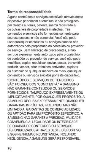 76
Termo de responsabilidade
Alguns conteúdos e serviços acessíveis através deste
dispositivo pertencem a terceiros, e são protegidos
por direitos autorais, patente, marca registrada e/
ou outras leis de propriedade intelectual. Tais
conteúdos e serviços são fornecidos somente para
seu uso pessoal e não comercial. Você não pode
usar quaisquer conteúdos ou serviços quando não
autorizados pelo proprietário do conteúdo ou provedor
do serviço. Sem limitação de precedentes, a não
ser que expressamente autorizado pelo proprietário
do conteúdo ou provedor do serviço, você não pode
modificar, copiar, republicar, enviar, postar, transmitir,
traduzir, vender, criar trabalhos derivados, explorar
ou distribuir de qualquer maneira ou meio, quaisquer
conteúdos ou serviços exibidos por este dispositivo.
“CONTEÚDOS E SERVIÇOS DE TERCEIROS
SÃO FORNECIDOS COMO ESTÁ. A SAMSUNG
NÃO GARANTE CONTEÚDOS OU SERVIÇOS
FORNECIDOS, TAMPOUCO EXPRESSAMENTE OU
IMPLICITAMENTE, POR QUALQUER PROPÓSITO. A
SAMSUNG RECUSA EXPRESSAMENTE QUAISQUER
GARANTIAS IMPLÍCITAS, INCLUINDO, MAS NÃO
LIMITADO A, GARANTIAS DE COMERCIABILIDADE
OU APTIDÃO PARA UM PROPÓSITO ESPECÍFICO. A
SAMSUNG NÃO GARANTE A PRECISÃO, VALIDADE,
CONVENIÊNCIA, LEGALIDADE OU INTEGRIDADE
DE QUAISQUER CONTEÚDOS OU SERVIÇOS
DISPONIBILIZADOS ATRAVÉS DESTE DISPOSITIVO
E SOB NENHUMA CIRCUNSTÂNCIA, INCLUINDO
NEGLIGÊNCIA, A SAMSUNG SERÁ RESPONSÁVEL,
GT-E2262_Oi.indb 76 31/01/2013 09:47:23
 