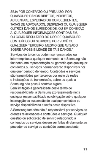 77
SEJA POR CONTRATO OU PREJUÍZO, POR
QUAISQUER DANOS DIRETOS, INDIRETOS,
ACIDENTAIS, ESPECIAIS OU CONSEQUENTES,
TAXAS DE ADVOGADOS, DESPESAS OU QUAISQUER
OUTROS DANOS SURGIDOS DE, OU EM CONEXÃO
A, QUAISQUER INFORMAÇÕES CONTIDAS EM,
OU COMO RESULTADO DO USO DE QUAISQUER
CONTEÚDOS OU SERVIÇOS POR VOCÊ OU
QUALQUER TERCEIRO, MESMO QUE AVISADO
SOBRE A POSSIBILIDADE DE TAIS DANOS.
Serviços de terceiros podem ser encerrados ou
interrompidos a qualquer momento, e a Samsung não
faz nenhuma representação ou garantia que quaisquer
conteúdos ou serviços permanecerão disponíveis por
qualquer período de tempo. Conteúdos e serviços
são transmitidos por terceiros por meio de redes
e instalações de transmissão, sobre os quais a
Samsung não possui controle algum.
Sem limitação à generalidade deste termo de
responsabilidade, a Samsung expressamente nega
qualquer responsabilidade ou obrigação sobre qualquer
interrupção ou suspensão de qualquer conteúdo ou
serviço disponibilizado através deste dispositivo.
A Samsung também não é responsável por serviços de
clientes relacionados a conteúdos e serviços. Qualquer
questão ou solicitação de serviço relacionado a
conteúdos ou serviços devem ser feitas diretamente ao
provedor do serviço ou conteúdo correspondente.
GT-E2262_Oi.indb 77 31/01/2013 09:47:23
 