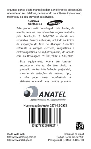Algumas partes deste manual podem ser diferentes do conteúdo
referente ao seu telefone, dependendo do software instalado no
mesmo ou do seu provedor de serviços.
Este produto está homologado pela Anatel, de
acordo com os procedimentos regulamentados
pela Resolução nº 242/2000 e atende aos
requisitos técnicos aplicados, incluindo os limites
de exposição da Taxa de Absorção Específica
referente a campos elétricos, magnéticos e
eletromagnéticos de radiofrequência, de acordo
com as Resoluções nº 303/2002 e 533/2009.
Este equipamento opera em caráter
secundário, isto é, não tem direito a
proteção contra interferência prejudicial,
mesmo de estações de mesmo tipo,
e não pode causar interferência à
sistemas operando em caráter primário
World Wide Web
http://www.samsung.com.br
http://www.anatel.gov.br
Impresso no Brasil
Código No.:GH68-37773F
Português (BR). 01/2013. Rev. 1.0
GT-E2262_Oi.indb 1 31/01/2013 09:47:17
 