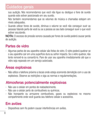 8
sua audição. Nós recomendamos que você não ligue ou desligue o fone de ouvido
quando este estiver posicionado em seu ouvido.
	 Nós também recomendamos que os volumes de música e chamadas estejam em
níveis adequados.
- 	Quando utilizar fones de ouvido, diminua o volume se você não conseguir ouvir as
pessoas falando perto de você ou se a pessoa ao seu lado conseguir ouvir o que você
estiver escutando.
NOTA: O excesso de pressão sonora causada por fones de ouvido poderá causar perda
de audição.
Partes de vidro
- 	Algumas partes de seu aparelho celular são feitas de vidro. O vidro poderá quebrar se
o seu aparelho cair em uma superfície dura ou sofrer impacto. Se o vidro quebrar, não
tente removê-lo ou consertá-lo. Pare de usar seu aparelho imediatamente até que o
vidro seja reparado em um serviço autorizado.
Áreas explosivas
- 	Não utilize o telefone próximo a locais onde esteja ocorrendo demolição com o uso de
explosivos. Observe as restrições e siga as normas e regulamentações.
Atmosferas potencialmente explosivas
- 	Não use o celular em pontos de reabastecimento.
- 	Não use o celular perto de combustíveis ou químicos.
- 	Não transporte ou armazene combustíveis, gases ou explosivos no mesmo
compartimento onde você guarda seu telefone celular e acessórios.
Em aviões
- 	Dispositivos sem fio podem causar interferências em aviões.
Cuidados gerais
 
