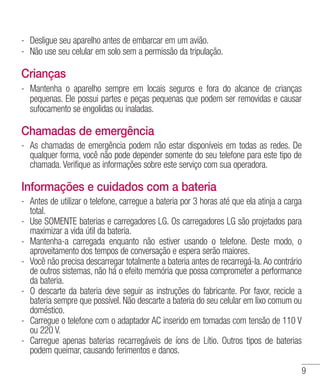 9
- 	Desligue seu aparelho antes de embarcar em um avião.
- 	Não use seu celular em solo sem a permissão da tripulação.
Crianças
- 	Mantenha o aparelho sempre em locais seguros e fora do alcance de crianças
pequenas. Ele possui partes e peças pequenas que podem ser removidas e causar
sufocamento se engolidas ou inaladas.
Chamadas de emergência
- 	As chamadas de emergência podem não estar disponíveis em todas as redes. De
qualquer forma, você não pode depender somente do seu telefone para este tipo de
chamada. Verifique as informações sobre este serviço com sua operadora.
Informações e cuidados com a bateria
- 	Antes de utilizar o telefone, carregue a bateria por 3 horas até que ela atinja a carga
total.
- 	Use SOMENTE baterias e carregadores LG. Os carregadores LG são projetados para
maximizar a vida útil da bateria.
- 	Mantenha-a carregada enquanto não estiver usando o telefone. Deste modo, o
aproveitamento dos tempos de conversação e espera serão maiores.
- 	Você não precisa descarregar totalmente a bateria antes de recarregá-la.Ao contrário
de outros sistemas, não há o efeito memória que possa comprometer a performance
da bateria.
- 	O descarte da bateria deve seguir as instruções do fabricante. Por favor, recicle a
bateria sempre que possível. Não descarte a bateria do seu celular em lixo comum ou
doméstico.
- 	Carregue o telefone com o adaptador AC inserido em tomadas com tensão de 110 V
ou 220 V.
- 	Carregue apenas baterias recarregáveis de íons de Lítio. Outros tipos de baterias
podem queimar, causando ferimentos e danos.
 