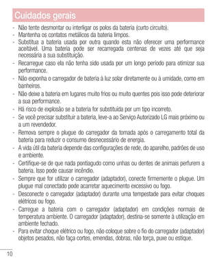 10
- 	Não tente desmontar ou interligar os polos da bateria (curto circuito).
- 	Mantenha os contatos metálicos da bateria limpos.
- 	Substitua a bateria usada por outra quando esta não oferecer uma performance
aceitável. Uma bateria pode ser recarregada centenas de vezes até que seja
necessária a sua substituição.
- 	Recarregue caso ela não tenha sido usada por um longo período para otimizar sua
performance.
- 	Não exponha o carregador de bateria à luz solar diretamente ou à umidade, como em
banheiros.
- 	Não deixe a bateria em lugares muito frios ou muito quentes pois isso pode deteriorar
a sua performance.
- 	Há risco de explosão se a bateria for substituída por um tipo incorreto.
- 	Se você precisar substituir a bateria, leve-a ao Serviço Autorizado LG mais próximo ou
a um revendedor.
- 	Remova sempre o plugue do carregador da tomada após o carregamento total da
bateria para reduzir o consumo desnecessário de energia.
- 	A vida útil da bateria depende das configurações de rede, do aparelho, padrões de uso
e ambiente.
- 	Certifique-se de que nada pontiagudo como unhas ou dentes de animais perfurem a
bateria. Isso pode causar incêndio.
- 	Sempre que for utilizar o carregador (adaptador), conecte firmemente o plugue. Um
plugue mal conectado pode acarretar aquecimento excessivo ou fogo.
- 	Desconecte o carregador (adaptador) durante uma tempestade para evitar choques
elétricos ou fogo.
- 	Carregue a bateria com o carregador (adaptador) em condições normais de
temperatura ambiente. O carregador (adaptador), destina-se somente à utilização em
ambiente fechado.
- 	Para evitar choque elétrico ou fogo, não coloque sobre o fio do carregador (adaptador)
objetos pesados, não faça cortes, emendas, dobras, não torça, puxe ou estique.
Cuidados gerais
 